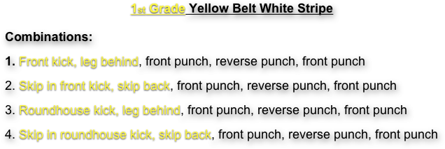1st Grade Yellow Belt White Stripe
Combinations:  
1. Front kick, leg behind, front punch, reverse punch, front punch
2. Skip in front kick, skip back, front punch, reverse punch, front punch
3. Roundhouse kick, leg behind, front punch, reverse punch, front punch
4. Skip in roundhouse kick, skip back, front punch, reverse punch, front punch