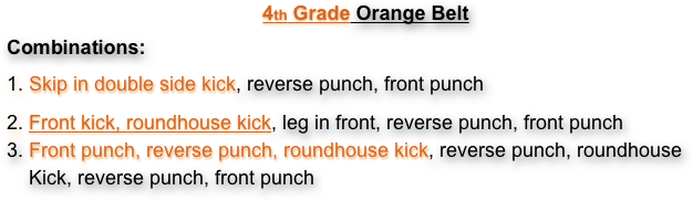 4th Grade Orange Belt
Combinations:
1. Skip in double side kick, reverse punch, front punch
2. Front kick, roundhouse kick, leg in front, reverse punch, front punch 3. Front punch, reverse punch, roundhouse kick, reverse punch, roundhouse     Kick, reverse punch, front punch