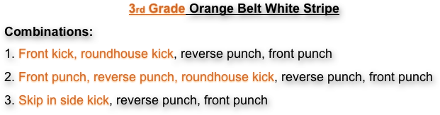 3rd Grade Orange Belt White Stripe
Combinations:  
1. Front kick, roundhouse kick, reverse punch, front punch
2. Front punch, reverse punch, roundhouse kick, reverse punch, front punch
3. Skip in side kick, reverse punch, front punch
