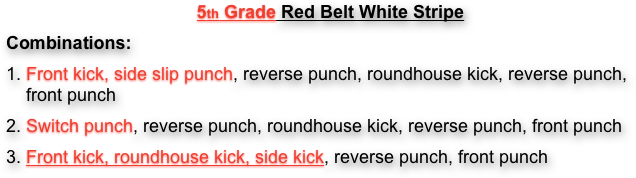 5th Grade Red Belt White Stripe
Combinations:
1. Front kick, side slip punch, reverse punch, roundhouse kick, reverse punch, front punch
2. Switch punch, reverse punch, roundhouse kick, reverse punch, front punch
3. Front kick, roundhouse kick, side kick, reverse punch, front punch