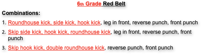 6th Grade Red Belt
Combinations:
1. Roundhouse kick, side kick, hook kick, leg in front, reverse punch, front punch
Skip side kick, hook kick, roundhouse kick, leg in front, reverse punch, front punch
Skip hook kick, double roundhouse kick, reverse punch, front punch